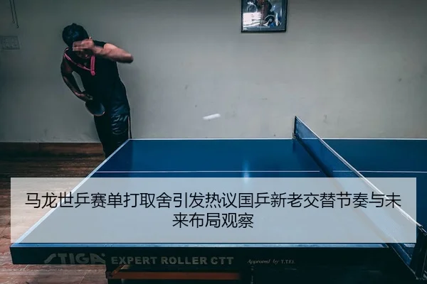 马龙世乒赛单打取舍引发热议国乒新老交替节奏与未来布局观察