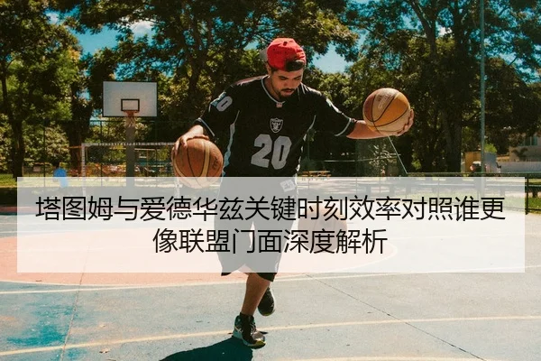 塔图姆与爱德华兹关键时刻效率对照谁更像联盟门面深度解析